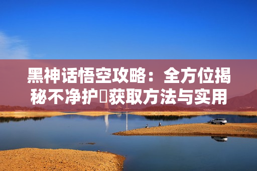 黑神话悟空攻略：全方位揭秘不净护釬获取方法与实用技巧