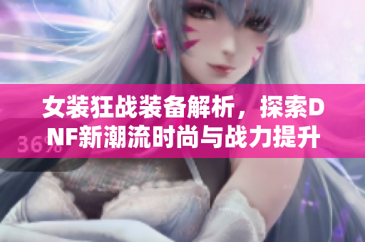 女装狂战装备解析，探索DNF新潮流时尚与战力提升技巧