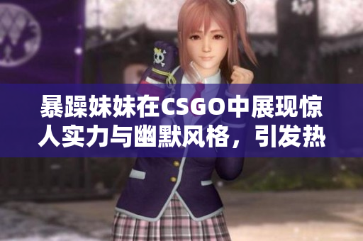 暴躁妹妹在CSGO中展现惊人实力与幽默风格，引发热议