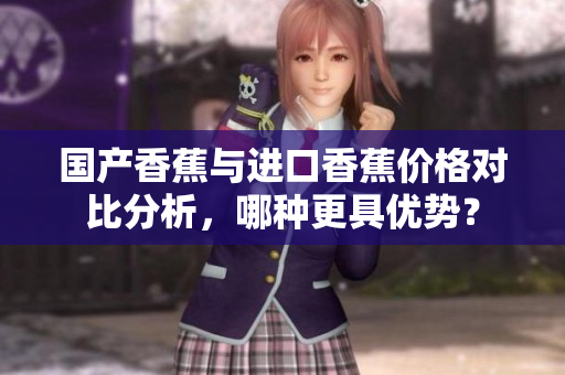 国产香蕉与进口香蕉价格对比分析，哪种更具优势？