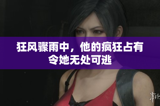 狂风骤雨中，他的疯狂占有令她无处可逃