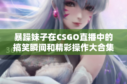 暴躁妹子在CSGO直播中的搞笑瞬间和精彩操作大合集
