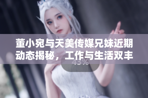 董小宛与天美传媒兄妹近期动态揭秘，工作与生活双丰收