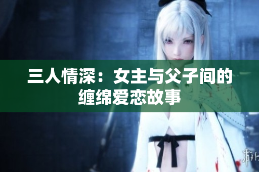 三人情深：女主与父子间的缠绵爱恋故事