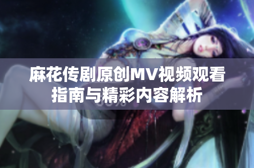 麻花传剧原创MV视频观看指南与精彩内容解析