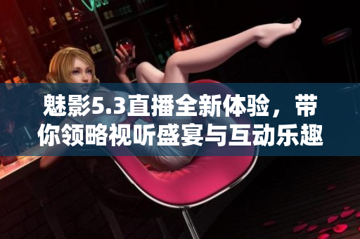 魅影5.3直播全新体验，带你领略视听盛宴与互动乐趣