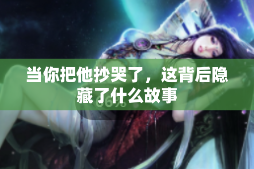 当你把他抄哭了，这背后隐藏了什么故事