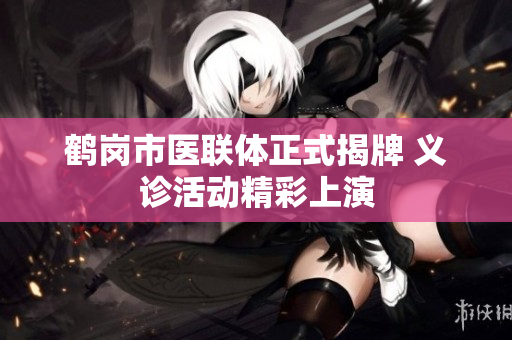 鹤岗市医联体正式揭牌 义诊活动精彩上演