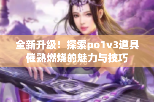 全新升级！探索po1v3道具催熟燃烧的魅力与技巧