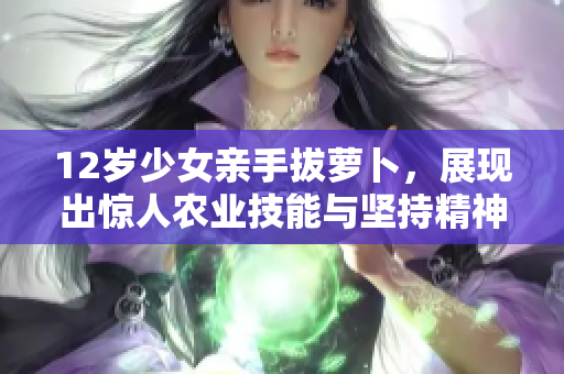 12岁少女亲手拔萝卜，展现出惊人农业技能与坚持精神