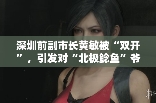 深圳前副市长黄敏被“双开”，引发对“北极鲶鱼”爷爷的讨论与关注