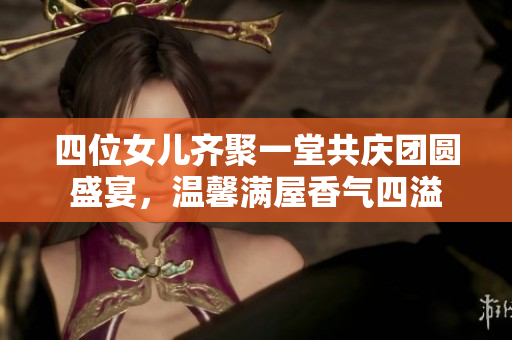 四位女儿齐聚一堂共庆团圆盛宴，温馨满屋香气四溢