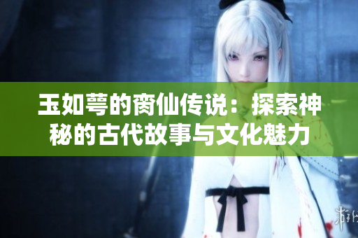 玉如萼的脔仙传说：探索神秘的古代故事与文化魅力