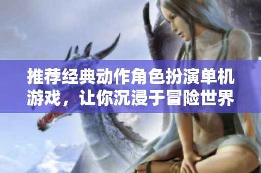 推荐经典动作角色扮演单机游戏，让你沉浸于冒险世界