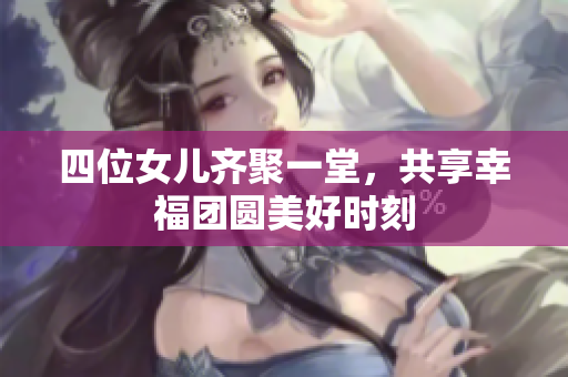 四位女儿齐聚一堂，共享幸福团圆美好时刻