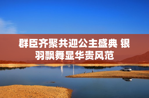 群臣齐聚共迎公主盛典 银羽飘舞显华贵风范
