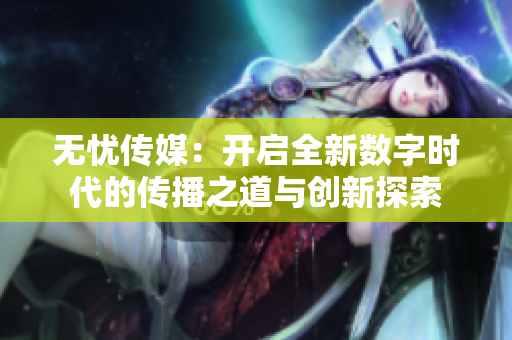 无忧传媒：开启全新数字时代的传播之道与创新探索