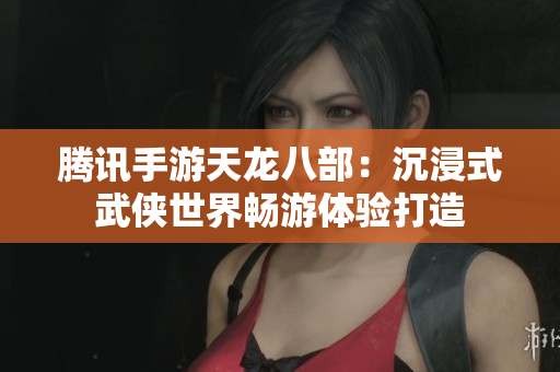 腾讯手游天龙八部：沉浸式武侠世界畅游体验打造