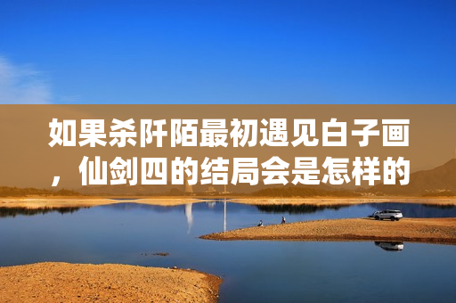 如果杀阡陌最初遇见白子画，仙剑四的结局会是怎样的转变？