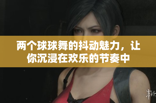 两个球球舞的抖动魅力，让你沉浸在欢乐的节奏中
