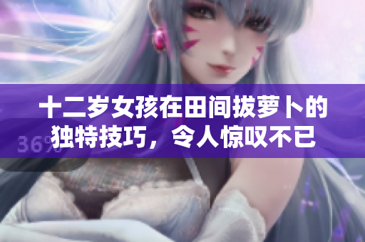 十二岁女孩在田间拔萝卜的独特技巧，令人惊叹不已