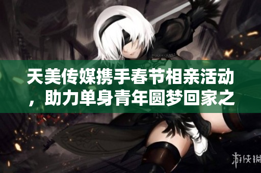 天美传媒携手春节相亲活动，助力单身青年圆梦回家之旅