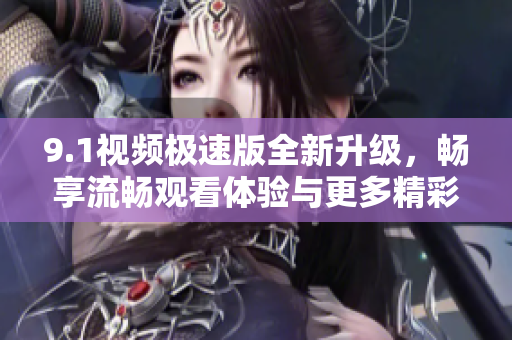 9.1视频极速版全新升级，畅享流畅观看体验与更多精彩内容