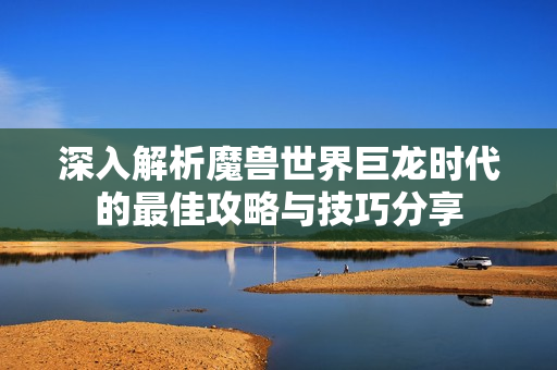 深入解析魔兽世界巨龙时代的最佳攻略与技巧分享