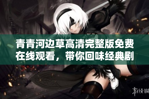 青青河边草高清完整版免费在线观看，带你回味经典剧情