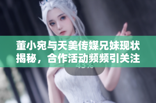 董小宛与天美传媒兄妹现状揭秘，合作活动频频引关注