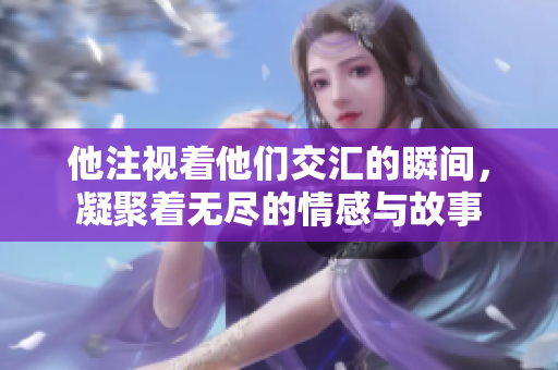 他注视着他们交汇的瞬间，凝聚着无尽的情感与故事