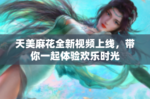 天美麻花全新视频上线，带你一起体验欢乐时光