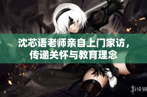 沈芯语老师亲自上门家访，传递关怀与教育理念