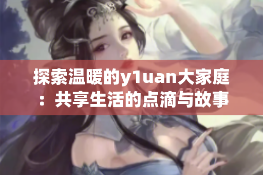 探索温暖的y1uan大家庭：共享生活的点滴与故事