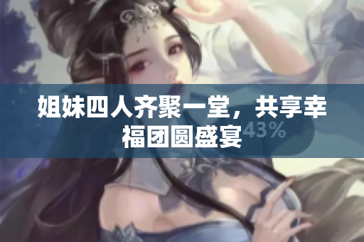 姐妹四人齐聚一堂，共享幸福团圆盛宴