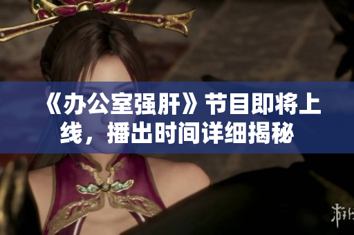 《办公室强肝》节目即将上线，播出时间详细揭秘
