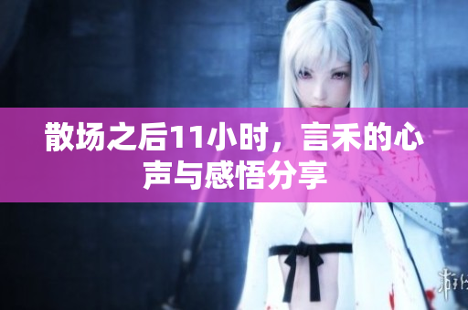 散场之后11小时，言禾的心声与感悟分享