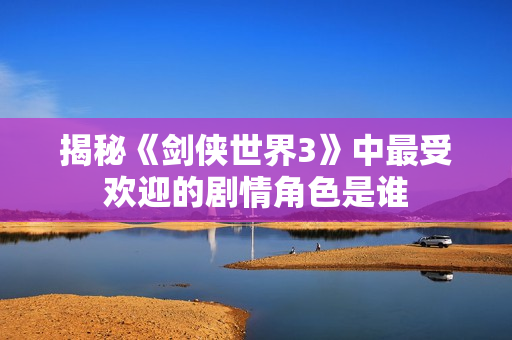 揭秘《剑侠世界3》中最受欢迎的剧情角色是谁