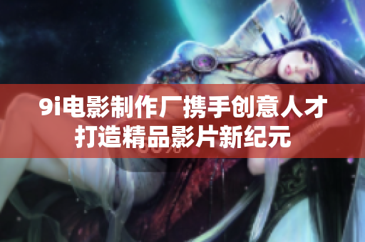9i电影制作厂携手创意人才打造精品影片新纪元