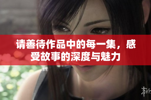 请善待作品中的每一集，感受故事的深度与魅力