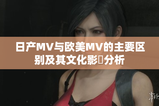 日产MV与欧美MV的主要区别及其文化影響分析