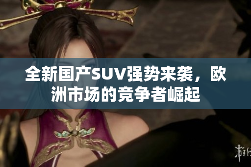 全新国产SUV强势来袭，欧洲市场的竞争者崛起