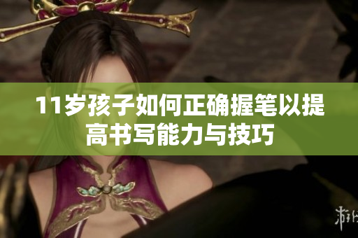 11岁孩子如何正确握笔以提高书写能力与技巧