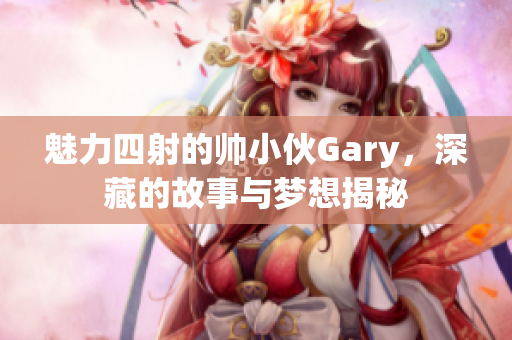 魅力四射的帅小伙Gary，深藏的故事与梦想揭秘