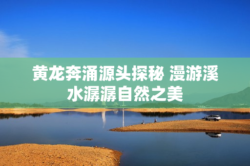 黄龙奔涌源头探秘 漫游溪水潺潺自然之美