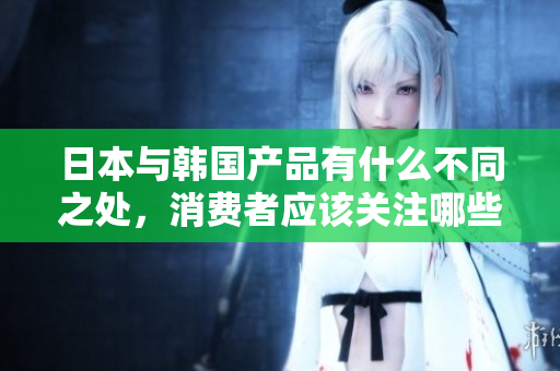 日本与韩国产品有什么不同之处，消费者应该关注哪些方面