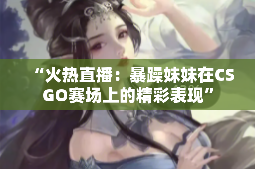 “火热直播：暴躁妹妹在CSGO赛场上的精彩表现”