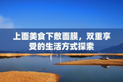 上面美食下敷面膜，双重享受的生活方式探索