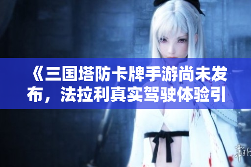《三国塔防卡牌手游尚未发布，法拉利真实驾驶体验引发热议》