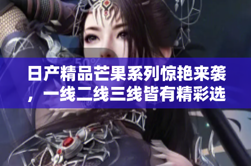 日产精品芒果系列惊艳来袭，一线二线三线皆有精彩选择
